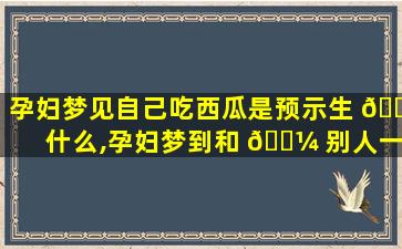 孕妇梦见自己吃西瓜是预示生 🌿 什么,孕妇梦到和 🌼 别人一起吃西瓜